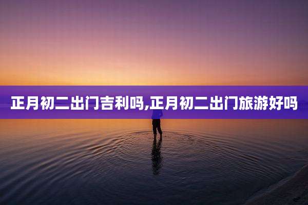正月初二出门吉利吗,正月初二出门旅游好吗