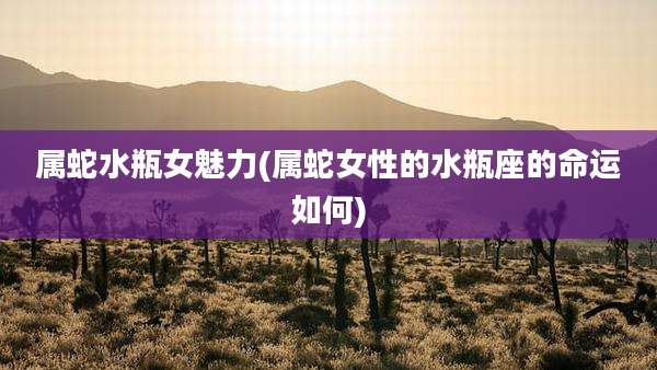 属蛇水瓶女魅力(属蛇女性的水瓶座的命运如何)