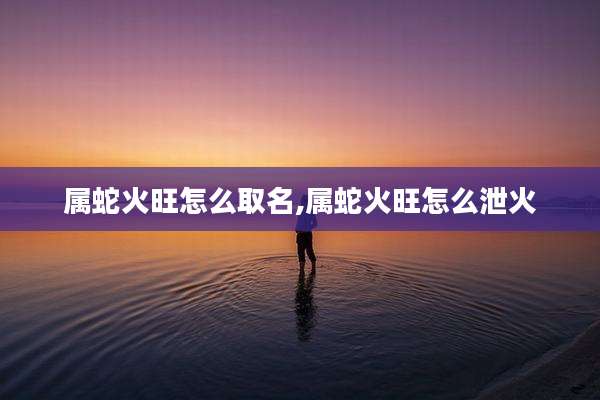 属蛇火旺怎么取名,属蛇火旺怎么泄火