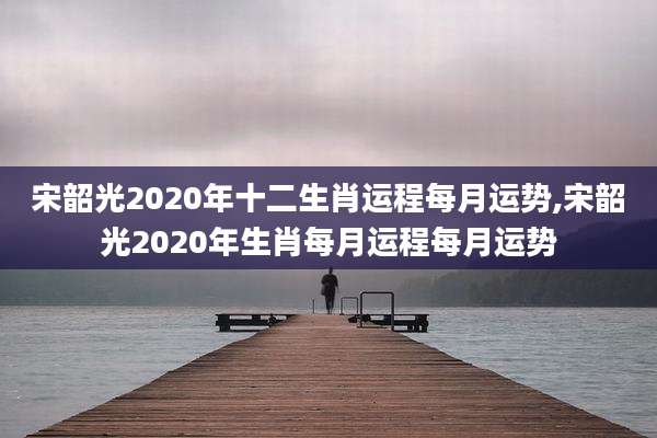宋韶光2020年十二生肖运程每月运势,宋韶光2020年生肖每月运程每月运势