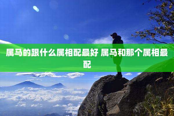 属马的跟什么属相配最好 属马和那个属相最配