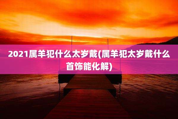 2021属羊犯什么太岁戴(属羊犯太岁戴什么首饰能化解)