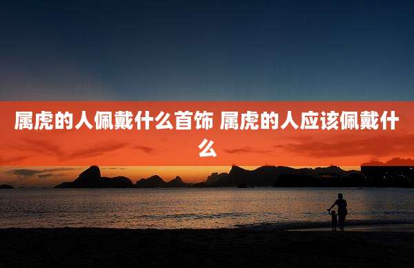 属虎的人佩戴什么首饰 属虎的人应该佩戴什么