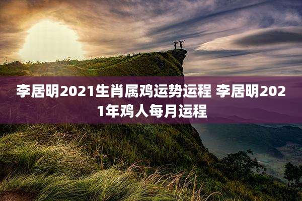 李居明2021生肖属鸡运势运程 李居明2021年鸡人每月运程