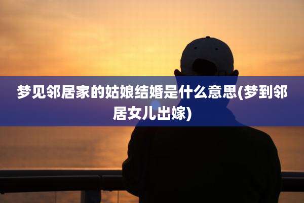 梦见邻居家的姑娘结婚是什么意思(梦到邻居女儿出嫁)