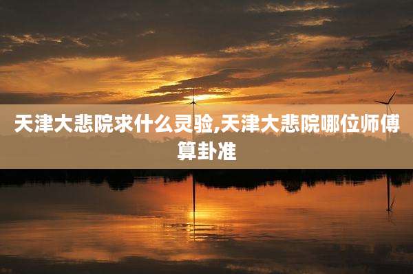 天津大悲院求什么灵验,天津大悲院哪位师傅算卦准