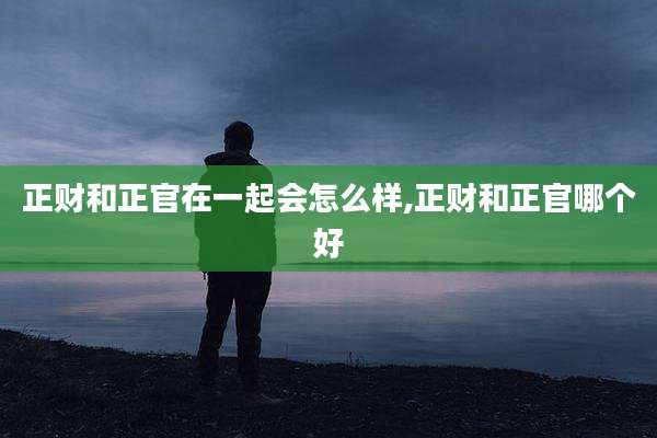 正财和正官在一起会怎么样,正财和正官哪个好