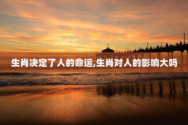 生肖决定了人的命运,生肖对人的影响大吗