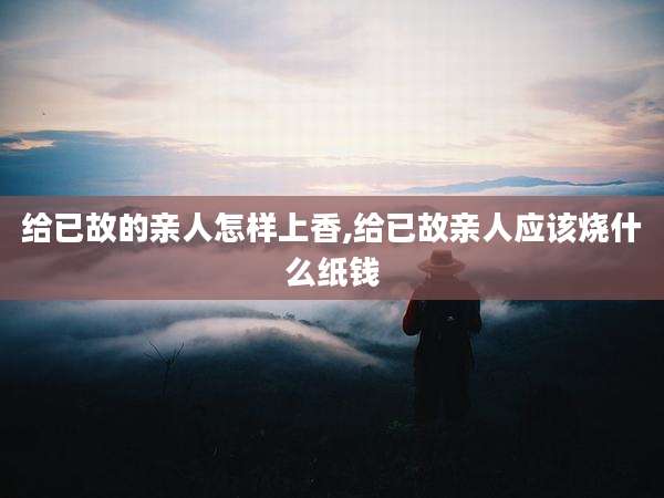 给已故的亲人怎样上香,给已故亲人应该烧什么纸钱