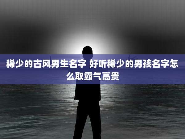 稀少的古风男生名字 好听稀少的男孩名字怎么取霸气高贵