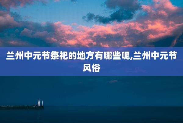 兰州中元节祭祀的地方有哪些呢,兰州中元节风俗