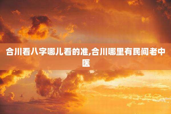 合川看八字哪儿看的准,合川哪里有民间老中医