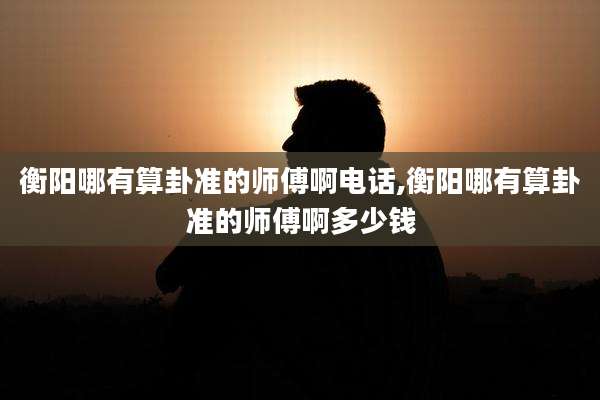 衡阳哪有算卦准的师傅啊电话,衡阳哪有算卦准的师傅啊多少钱