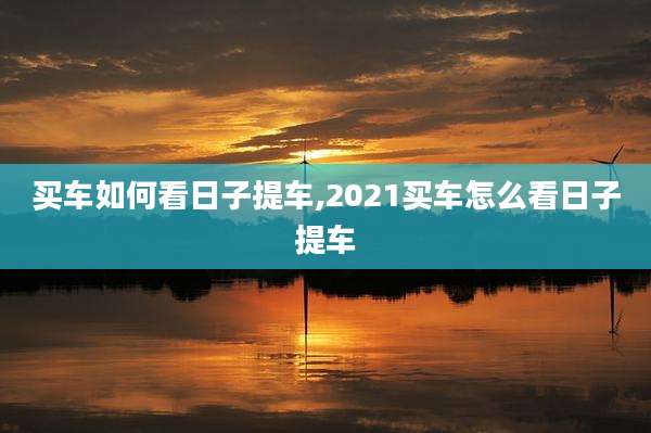 买车如何看日子提车,2021买车怎么看日子提车