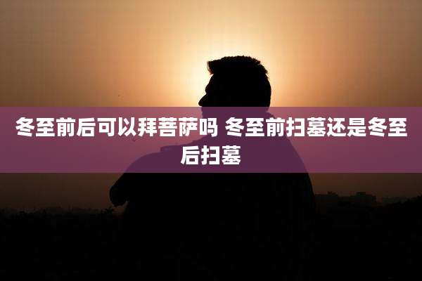 冬至前后可以拜菩萨吗 冬至前扫墓还是冬至后扫墓