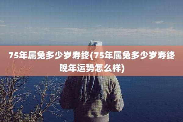 75年属兔多少岁寿终(75年属兔多少岁寿终晚年运势怎么样)