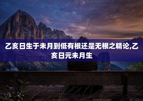 乙亥日生于未月到低有根还是无根之精论,乙亥日元未月生