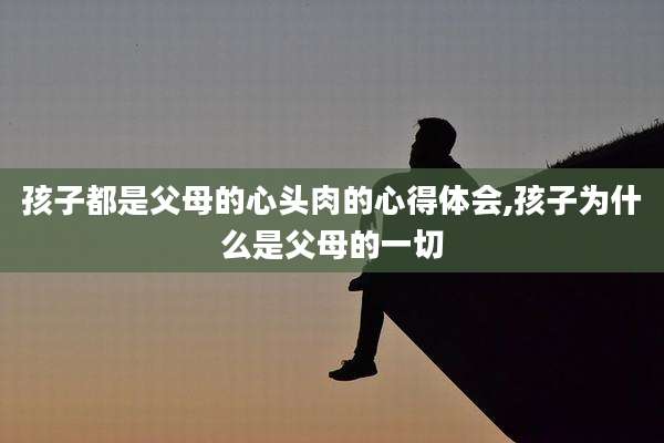 孩子都是父母的心头肉的心得体会,孩子为什么是父母的一切
