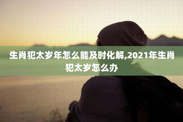 生肖犯太岁年怎么能及时化解,2021年生肖犯太岁怎么办