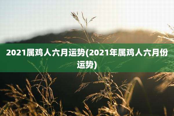 2021属鸡人六月运势(2021年属鸡人六月份运势)