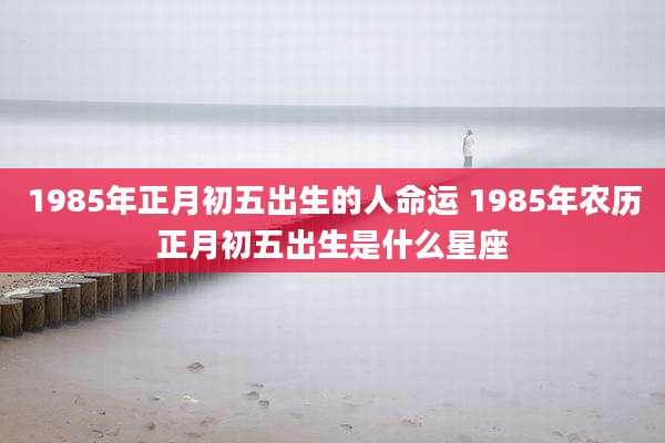 1985年正月初五出生的人命运 1985年农历正月初五出生是什么星座