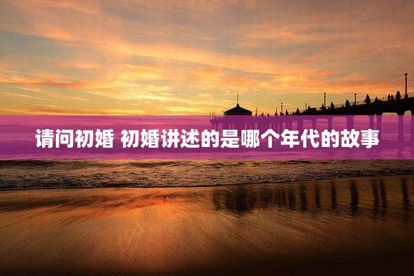 请问初婚 初婚讲述的是哪个年代的故事