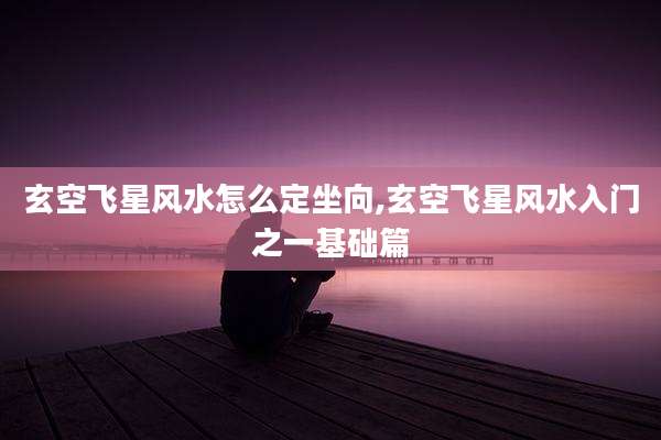 玄空飞星风水怎么定坐向,玄空飞星风水入门之一基础篇