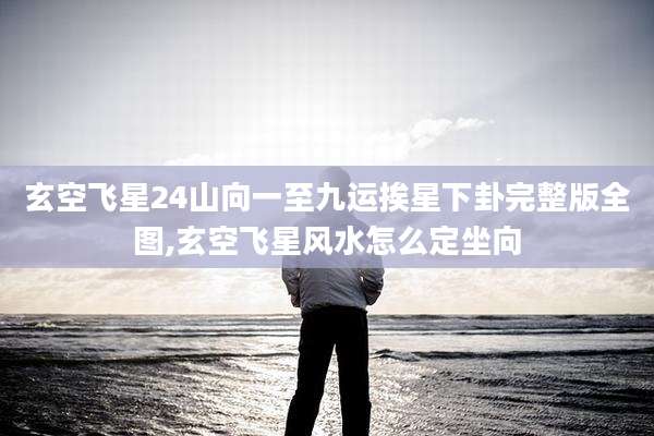 玄空飞星24山向一至九运挨星下卦完整版全图,玄空飞星风水怎么定坐向