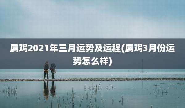属鸡2021年三月运势及运程(属鸡3月份运势怎么样)