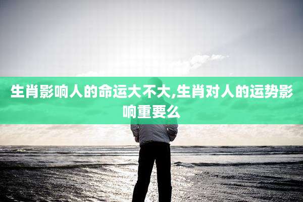 生肖影响人的命运大不大,生肖对人的运势影响重要么
