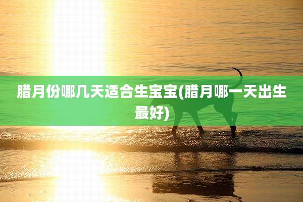 腊月份哪几天适合生宝宝(腊月哪一天出生最好)