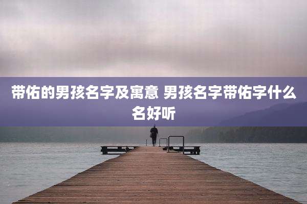 带佑的男孩名字及寓意 男孩名字带佑字什么名好听