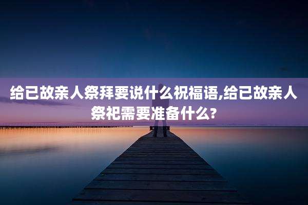 给已故亲人祭拜要说什么祝福语,给已故亲人祭祀需要准备什么?