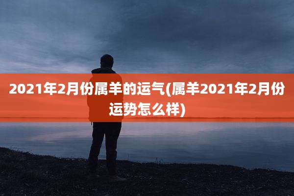 2021年2月份属羊的运气(属羊2021年2月份运势怎么样)