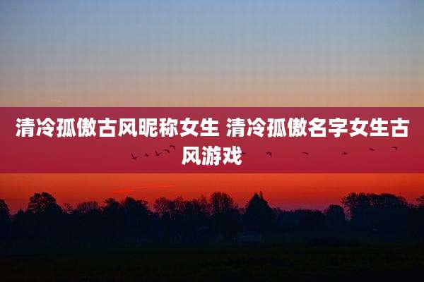 清冷孤傲古风昵称女生 清冷孤傲名字女生古风游戏