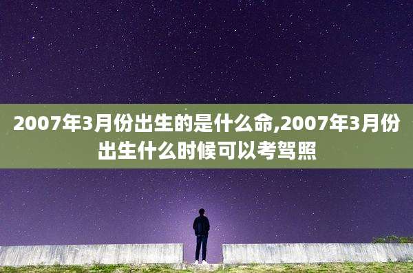 2007年3月份出生的是什么命,2007年3月份出生什么时候可以考驾照