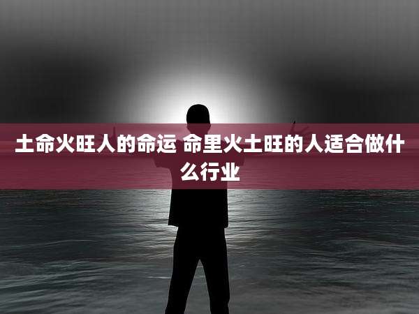 土命火旺人的命运 命里火土旺的人适合做什么行业