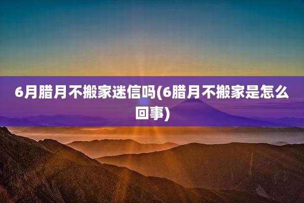 6月腊月不搬家迷信吗(6腊月不搬家是怎么回事)