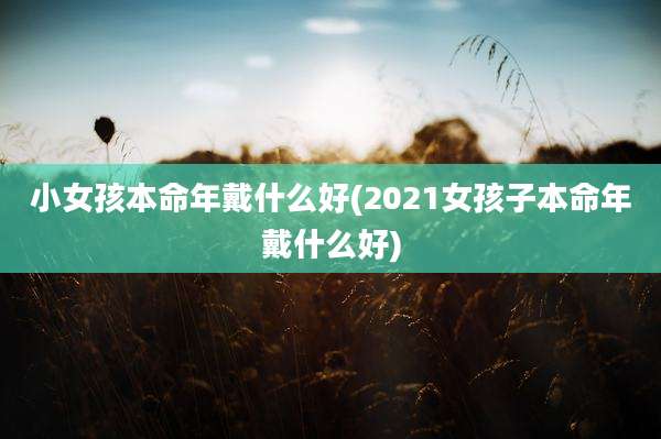 小女孩本命年戴什么好(2021女孩子本命年戴什么好)