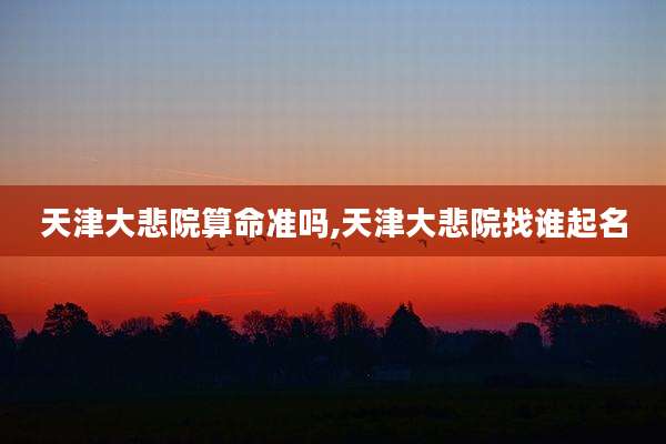 天津大悲院算命准吗,天津大悲院找谁起名