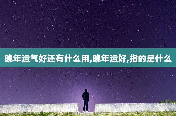 晚年运气好还有什么用,晚年运好,指的是什么