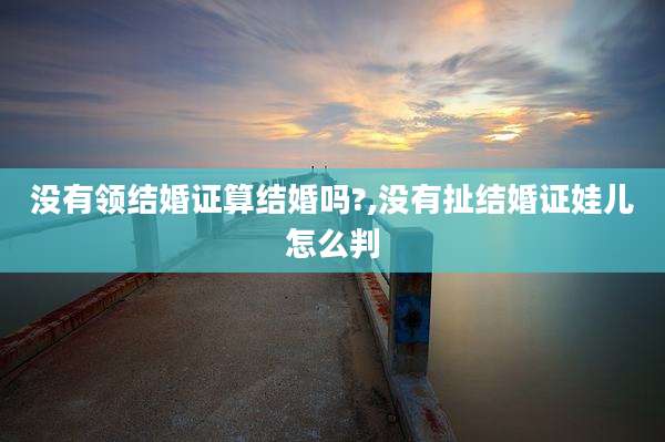 没有领结婚证算结婚吗?,没有扯结婚证娃儿怎么判