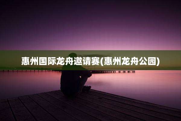 惠州国际龙舟邀请赛(惠州龙舟公园)