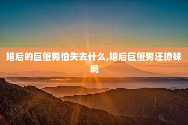 婚后的巨蟹男怕失去什么,婚后巨蟹男还撩妹吗