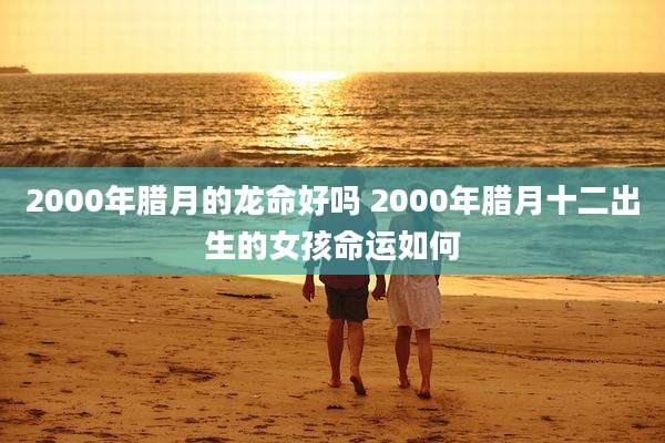 2000年腊月的龙命好吗 2000年腊月十二出生的女孩命运如何