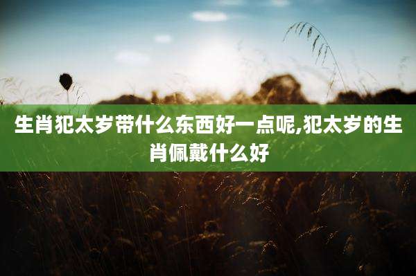 生肖犯太岁带什么东西好一点呢,犯太岁的生肖佩戴什么好