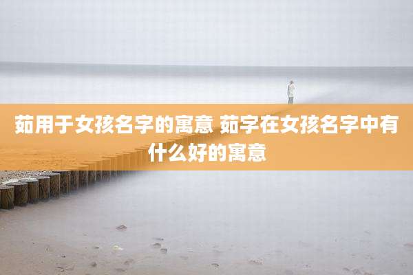 茹用于女孩名字的寓意 茹字在女孩名字中有什么好的寓意