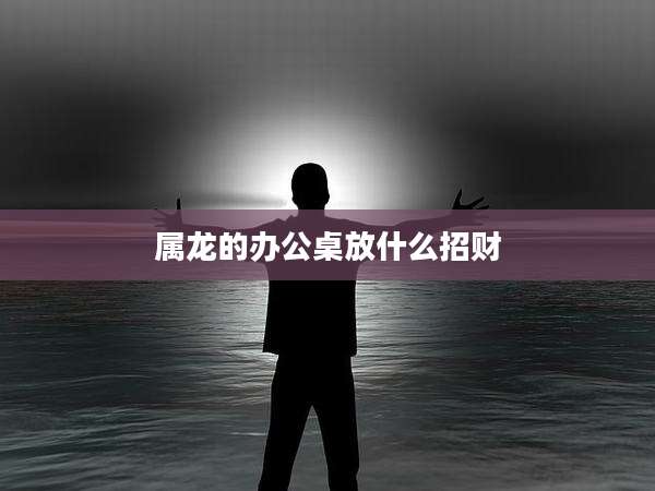 属龙的办公桌放什么招财