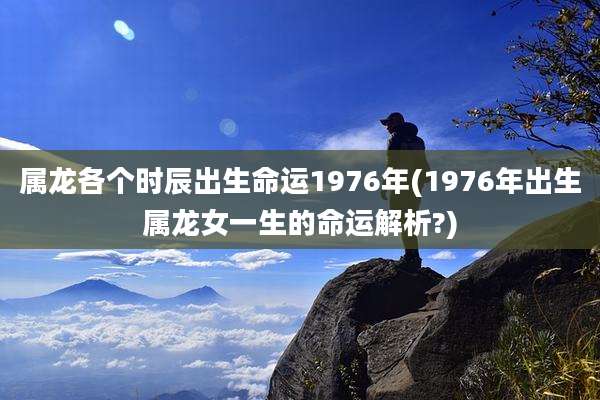 属龙各个时辰出生命运1976年(1976年出生属龙女一生的命运解析?)