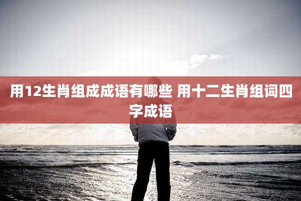 用12生肖组成成语有哪些 用十二生肖组词四字成语